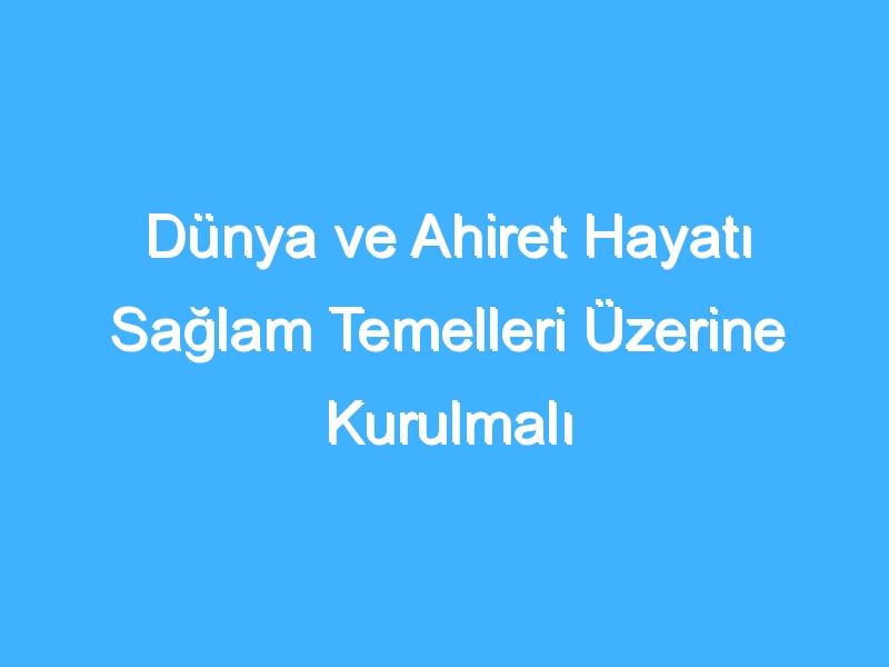 Dünya ve Ahiret Hayatı Sağlam Temelleri Üzerine Kurulmalı