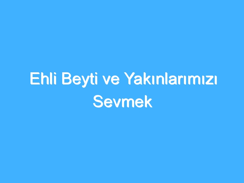 Ehli Beyti ve Yakınlarımızı Sevmek