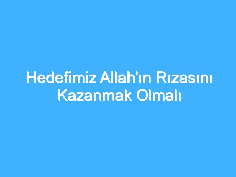 Hedefimiz Allah'ın Rızasını Kazanmak Olmalı