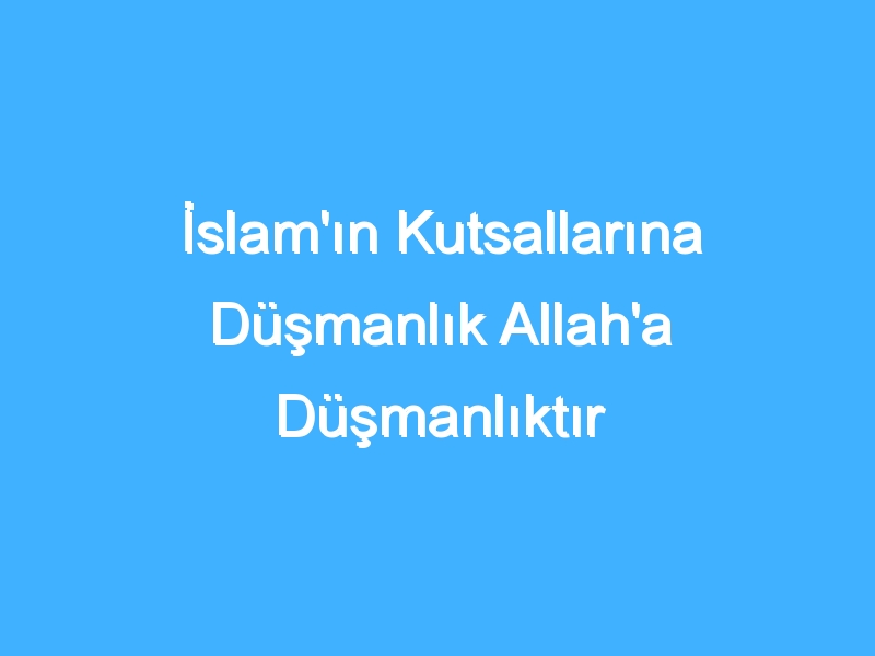 İslam'ın Kutsallarına Düşmanlık Allah'a Düşmanlıktır