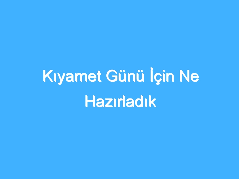 Kıyamet Günü İçin Ne Hazırladık