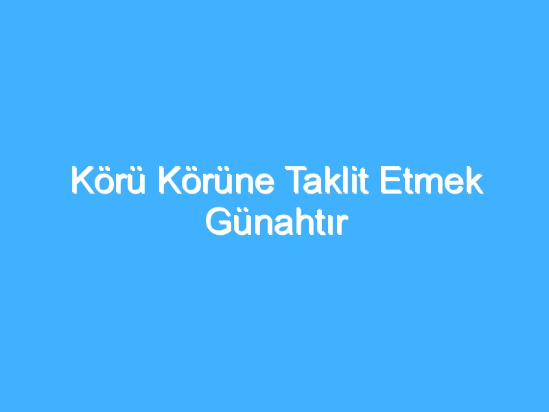 Körü Körüne Taklit Etmek Günahtır