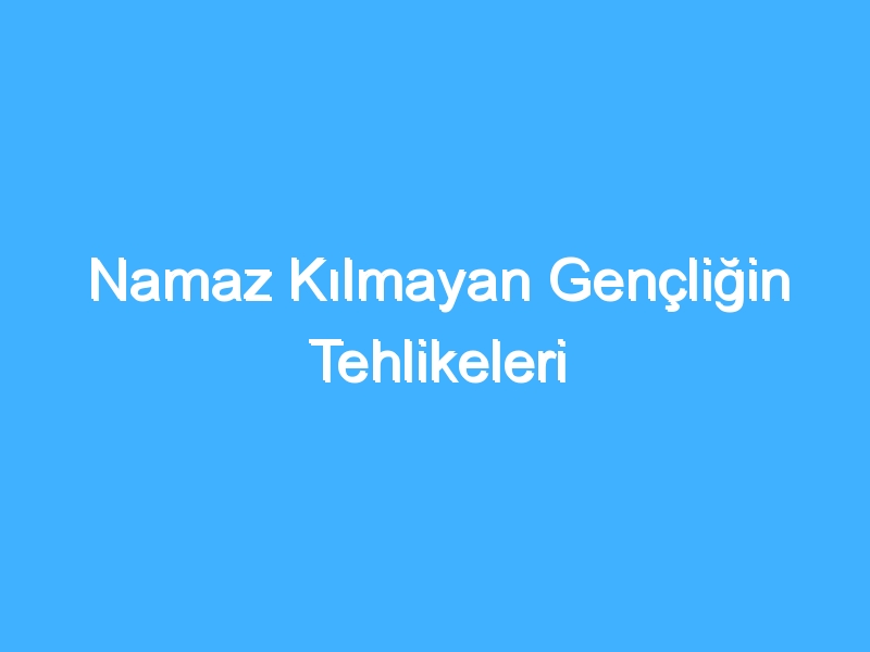 Namaz Kılmayan Gençliğin Tehlikeleri