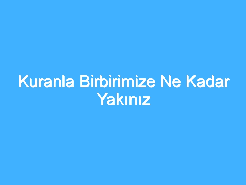 Kuranla Birbirimize Ne Kadar Yakınız