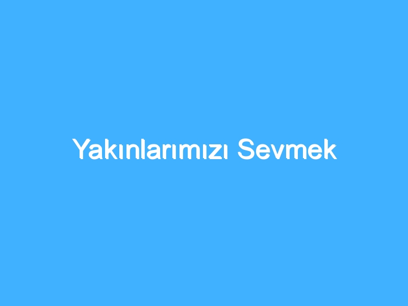 Yakınlarımızı Sevmek