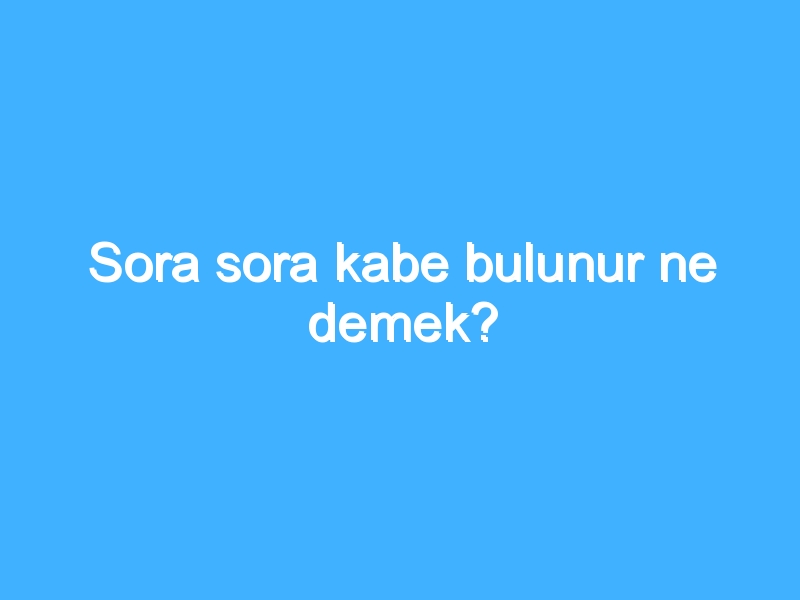 Sora sora kabe bulunur ne demek?