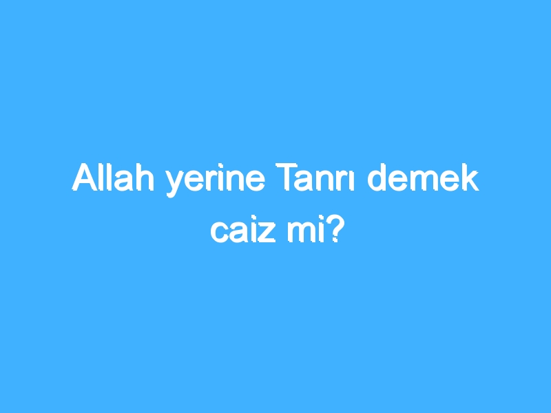 Allah yerine Tanrı demek caiz mi?