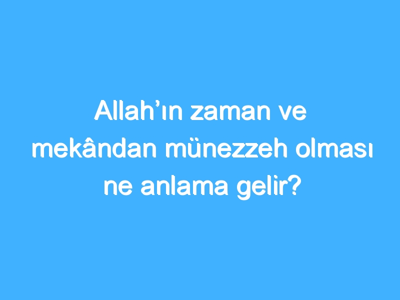 Allah’ın zaman ve mekândan münezzeh olması ne anlama gelir?