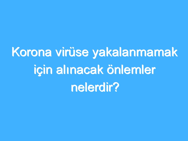 Korona virüse yakalanmamak için alınacak önlemler nelerdir?