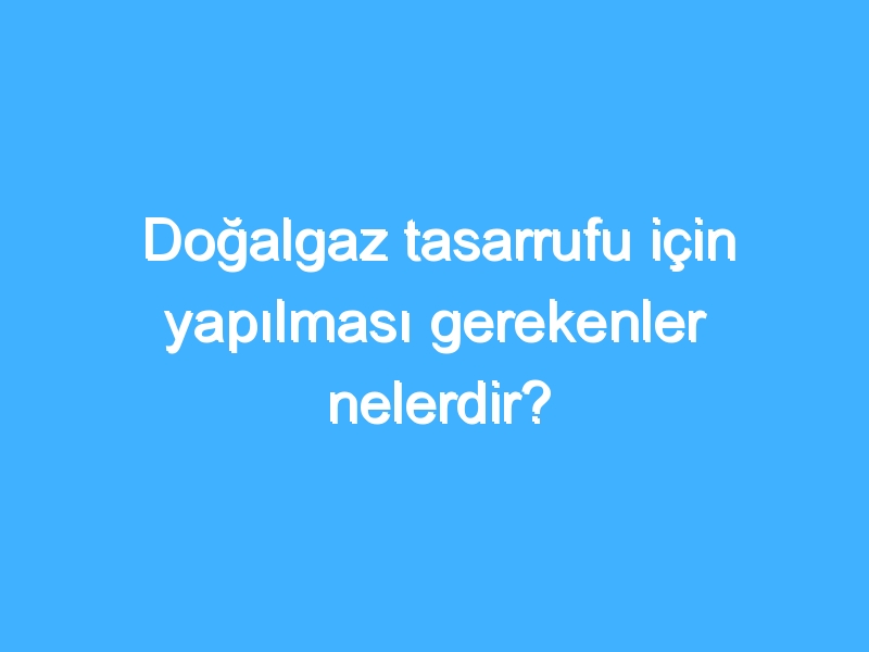 Doğalgaz tasarrufu için yapılması gerekenler nelerdir?