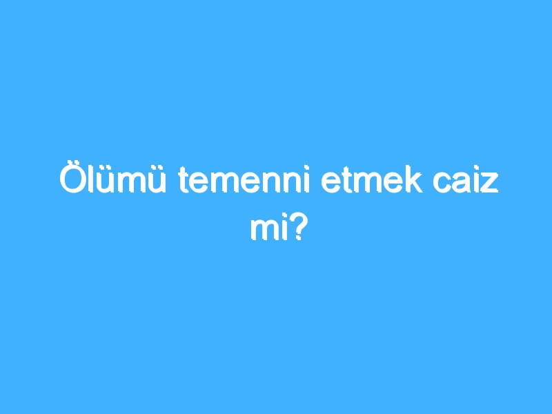 Ölümü temenni etmek caiz mi?