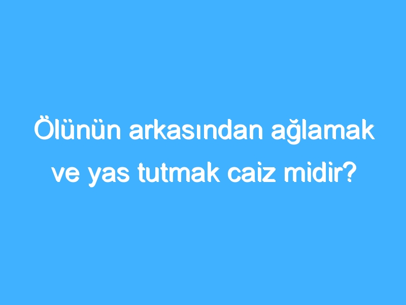 Ölünün arkasından ağlamak ve yas tutmak caiz midir?