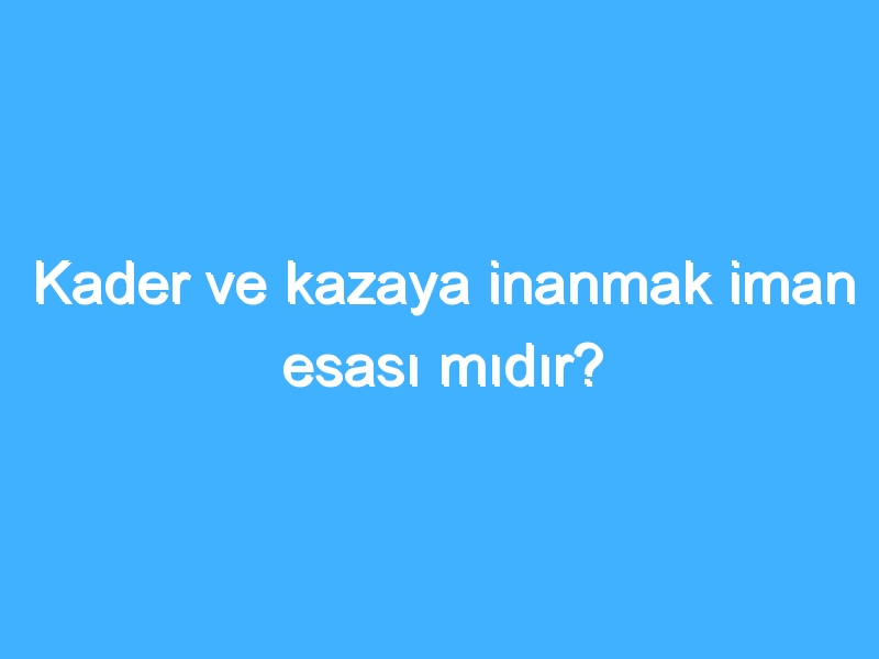 Kader ve kazaya inanmak iman esası mıdır?