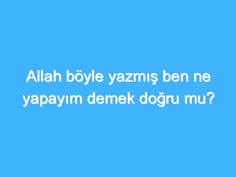 Allah böyle yazmış ben ne yapayım demek doğru mu?