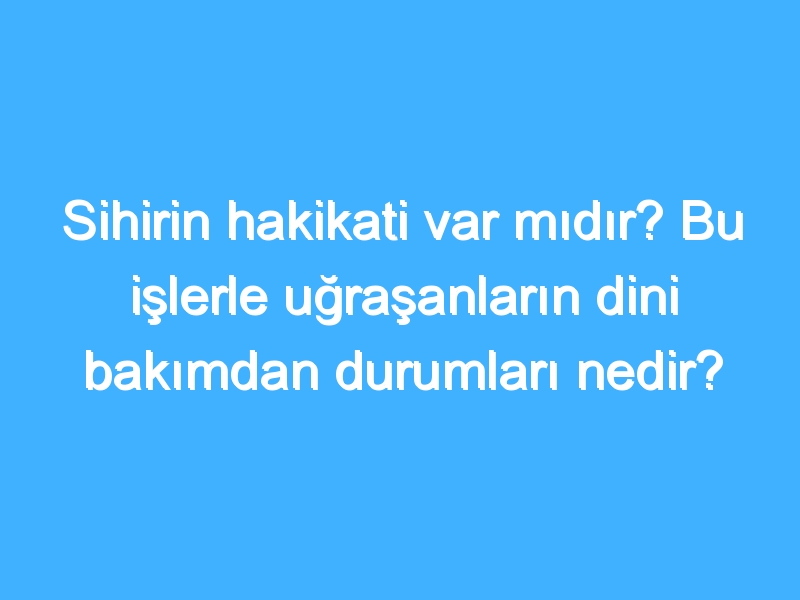 Sihirin hakikati var mıdır? Bu işlerle uğraşanların dini bakımdan durumları nedir?