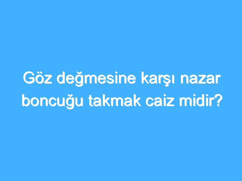 Göz değmesine karşı nazar boncuğu takmak caiz midir?