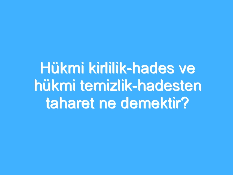 Hükmi kirlilik-hades ve hükmi temizlik-hadesten taharet ne demektir?