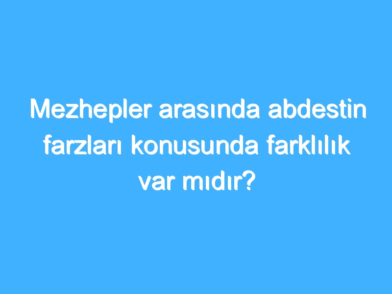 Mezhepler arasında abdestin farzları konusunda farklılık var mıdır?