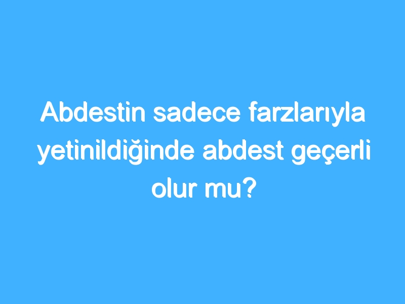 Abdestin sadece farzlarıyla yetinildiğinde abdest geçerli olur mu?