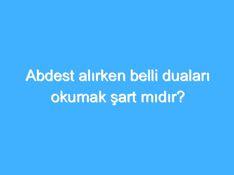 Abdest alırken belli duaları okumak şart mıdır?