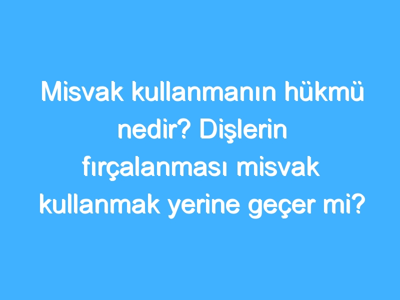 Misvak kullanmanın hükmü nedir? Dişlerin fırçalanması misvak kullanmak yerine geçer mi?