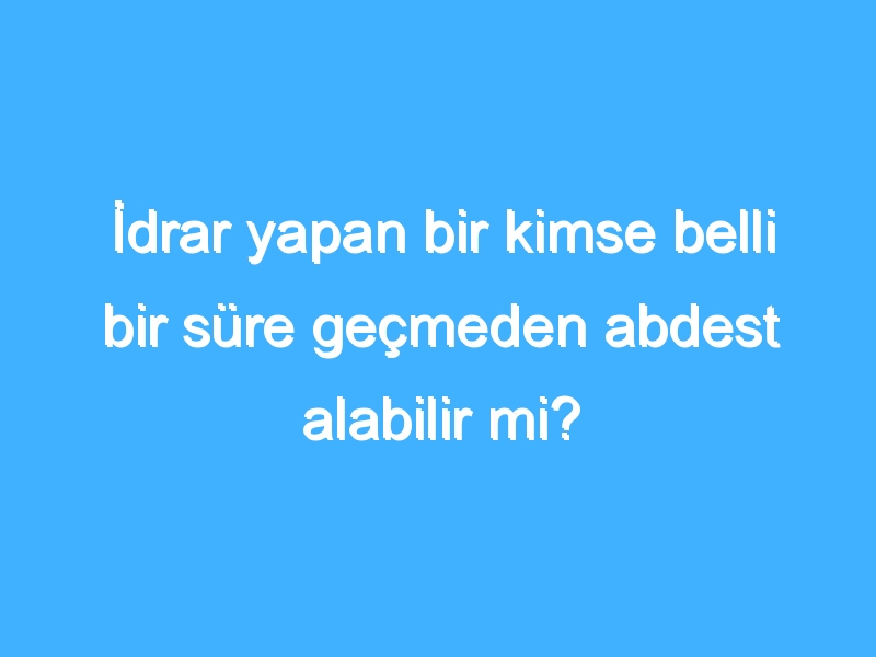 İdrar yapan bir kimse belli bir süre geçmeden abdest alabilir mi?