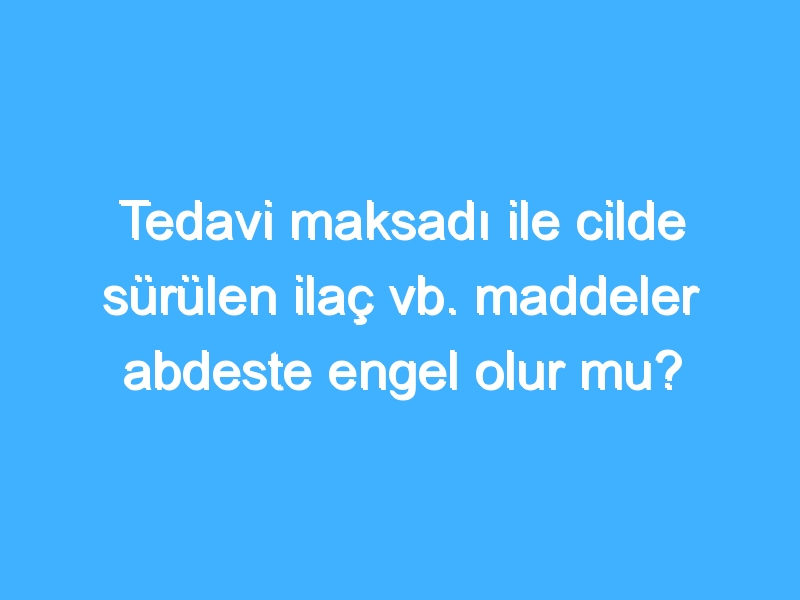 Tedavi maksadı ile cilde sürülen ilaç vb. maddeler abdeste engel olur mu?