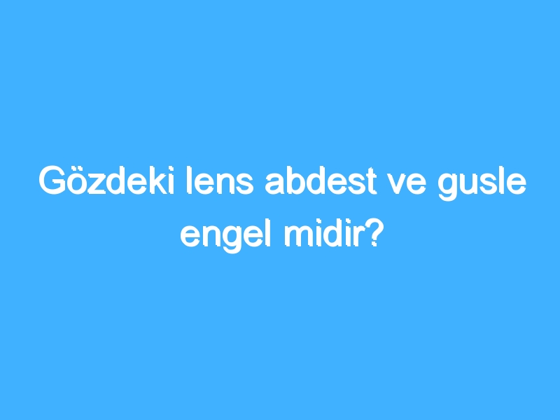 Gözdeki lens abdest ve gusle engel midir?