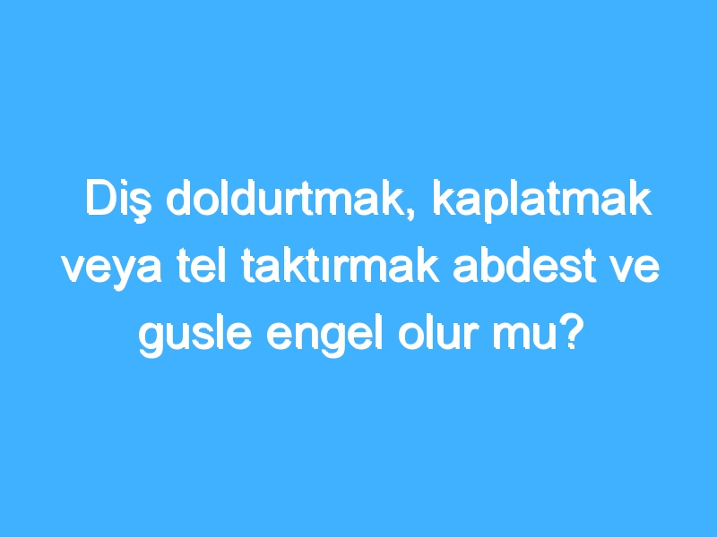 Diş doldurtmak, kaplatmak veya tel taktırmak abdest ve gusle engel olur mu?