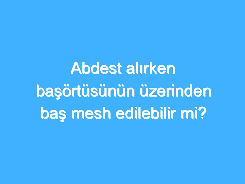 Abdest alırken başörtüsünün üzerinden baş mesh edilebilir mi?