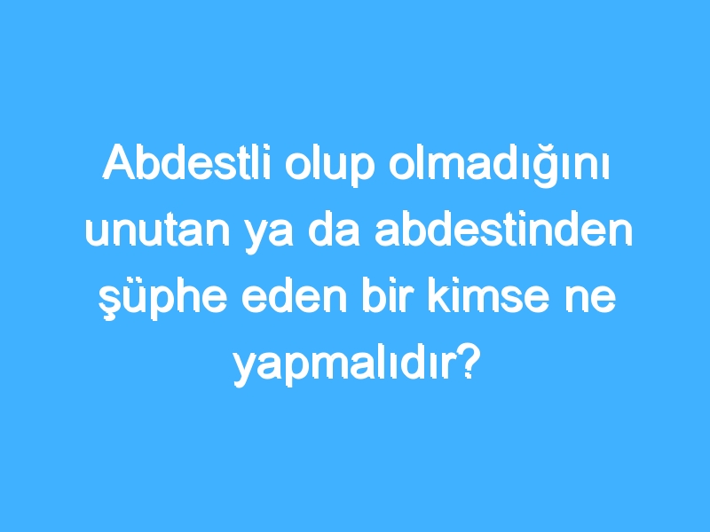 Abdestli olup olmadığını unutan ya da abdestinden şüphe eden bir kimse ne yapmalıdır?