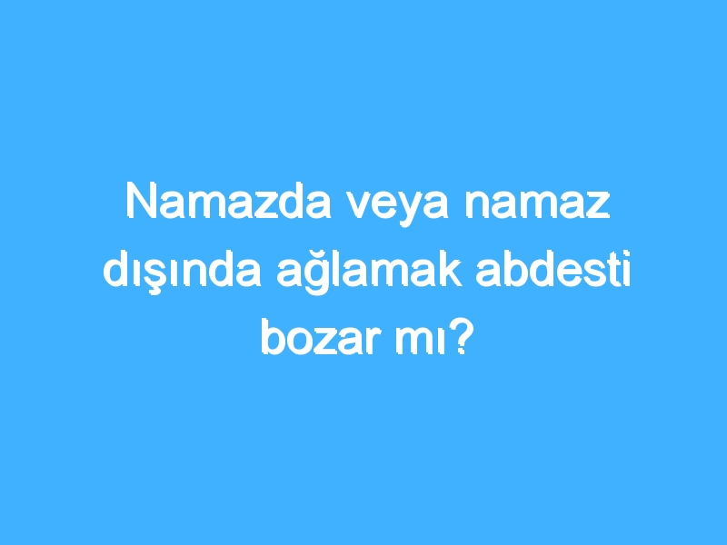 Namazda veya namaz dışında ağlamak abdesti bozar mı?