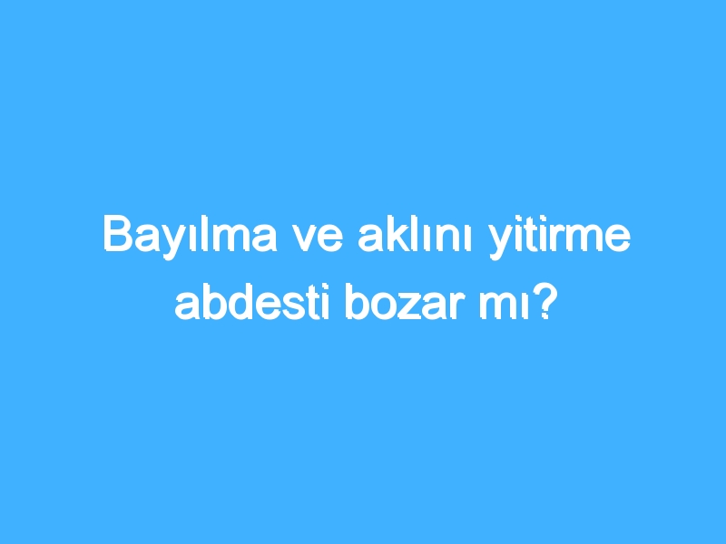 Bayılma ve aklını yitirme abdesti bozar mı?