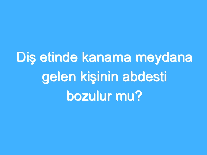 Diş etinde kanama meydana gelen kişinin abdesti bozulur mu?