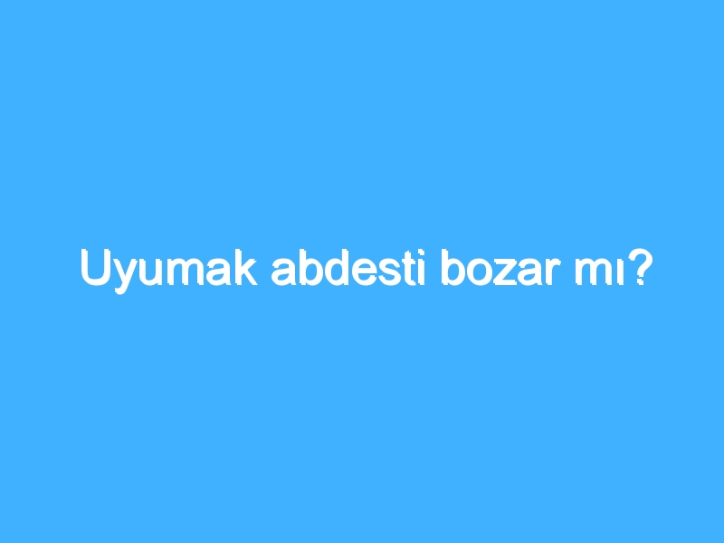 Uyumak abdesti bozar mı?