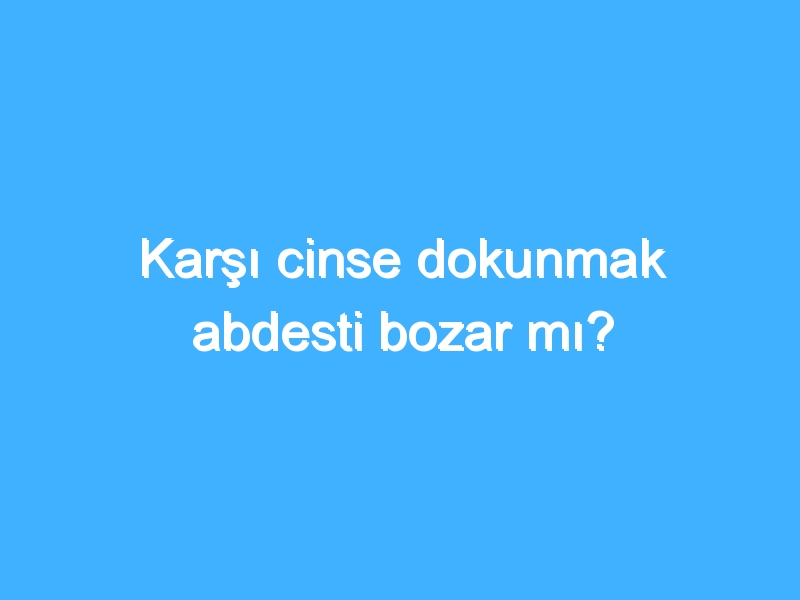 Karşı cinse dokunmak abdesti bozar mı?