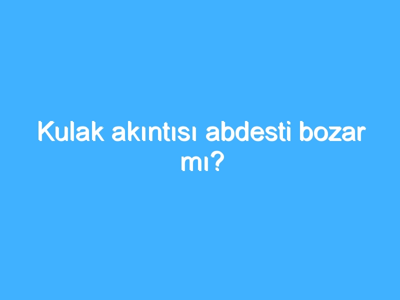 Kulak akıntısı abdesti bozar mı?