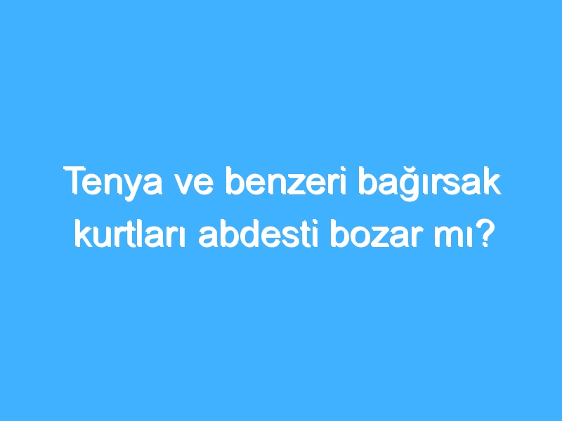 Tenya ve benzeri bağırsak kurtları abdesti bozar mı?