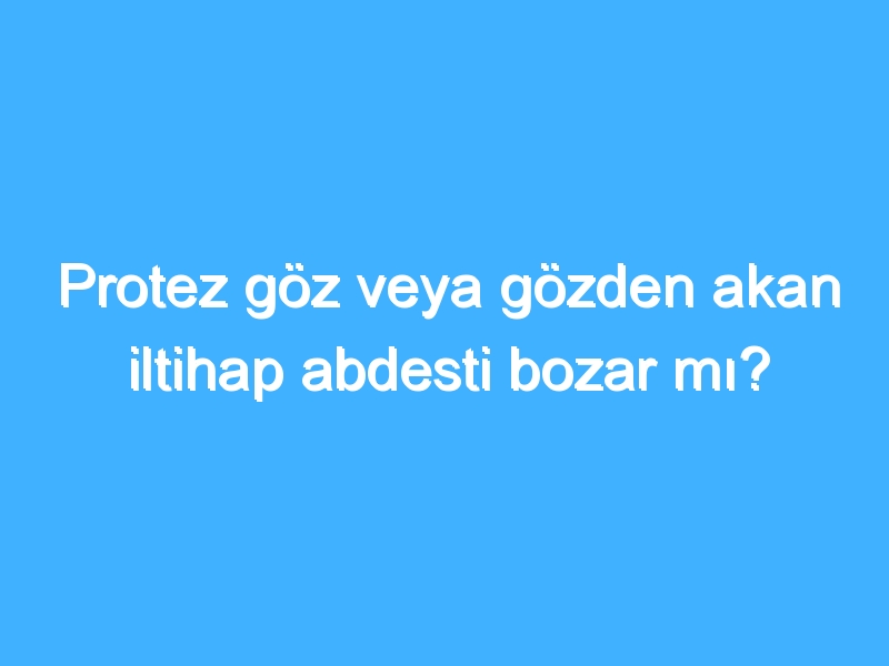 Protez göz veya gözden akan iltihap abdesti bozar mı?