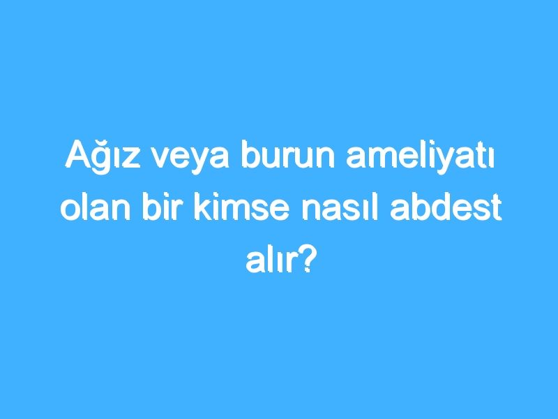 Ağız veya burun ameliyatı olan bir kimse nasıl abdest alır?