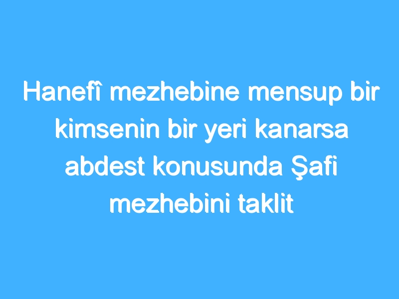 Hanefî mezhebine mensup bir kimsenin bir yeri kanarsa abdest konusunda Şafi mezhebini taklit edebilir mi?