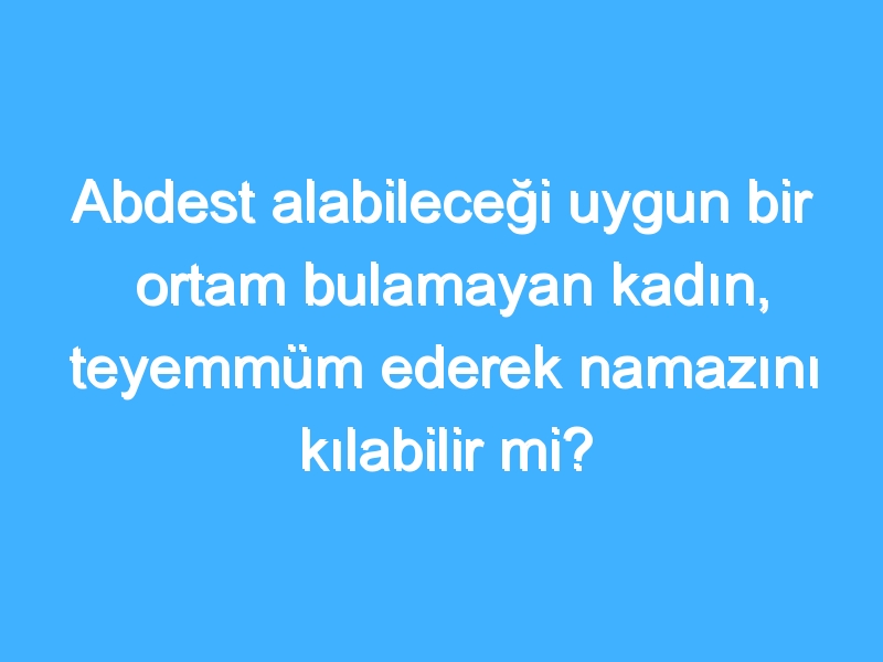 Abdest alabileceği uygun bir ortam bulamayan kadın, teyemmüm ederek namazını kılabilir mi?