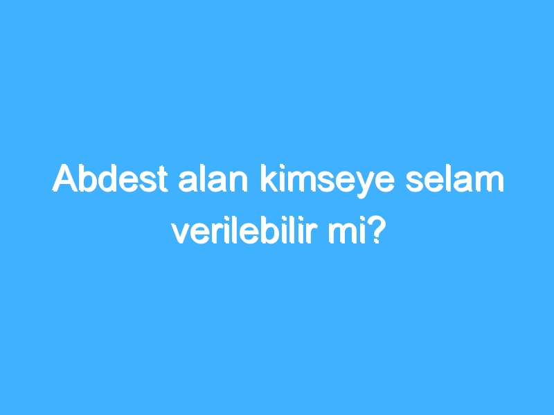 Abdest alan kimseye selam verilebilir mi?