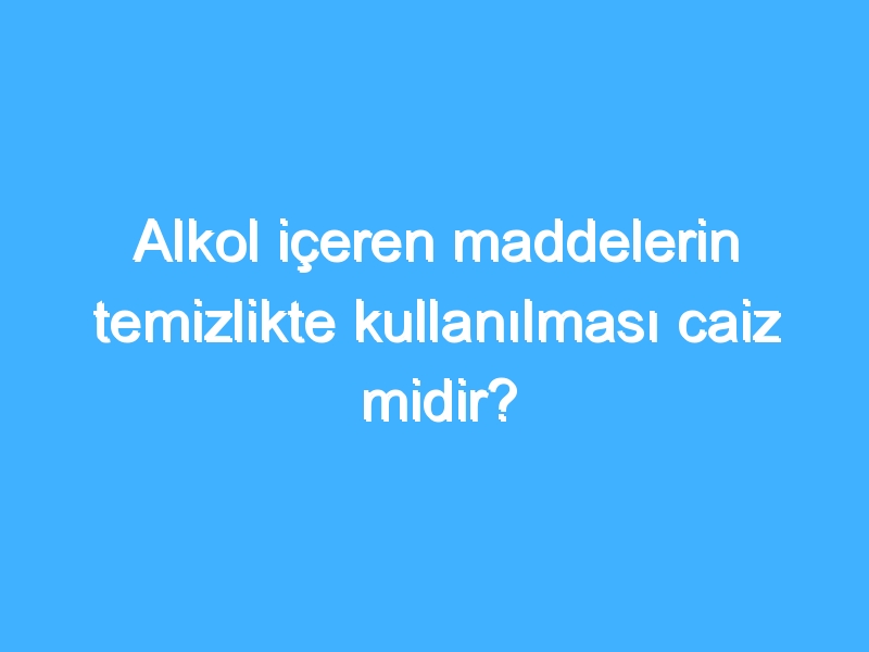 Alkol içeren maddelerin temizlikte kullanılması caiz midir?