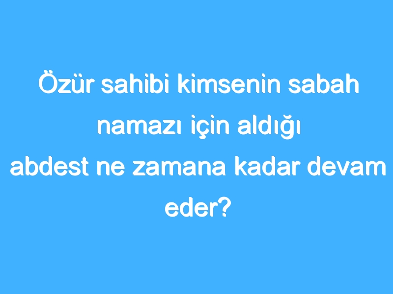 Özür sahibi kimsenin sabah namazı için aldığı abdest ne zamana kadar devam eder?