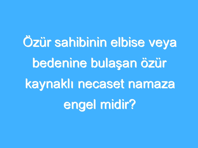 Özür sahibinin elbise veya bedenine bulaşan özür kaynaklı necaset namaza engel midir?