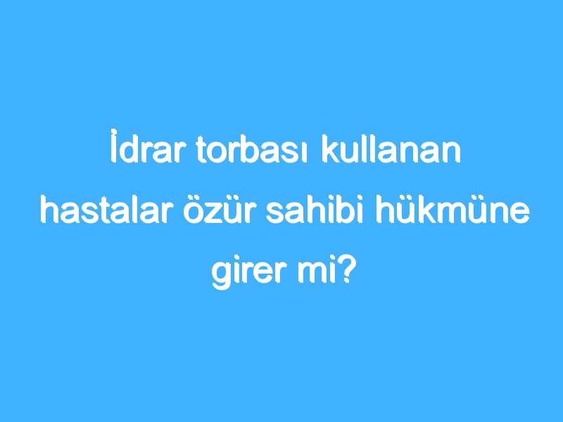 İdrar torbası kullanan hastalar özür sahibi hükmüne girer mi?