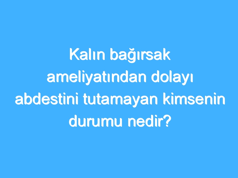 Kalın bağırsak ameliyatından dolayı abdestini tutamayan kimsenin durumu nedir?