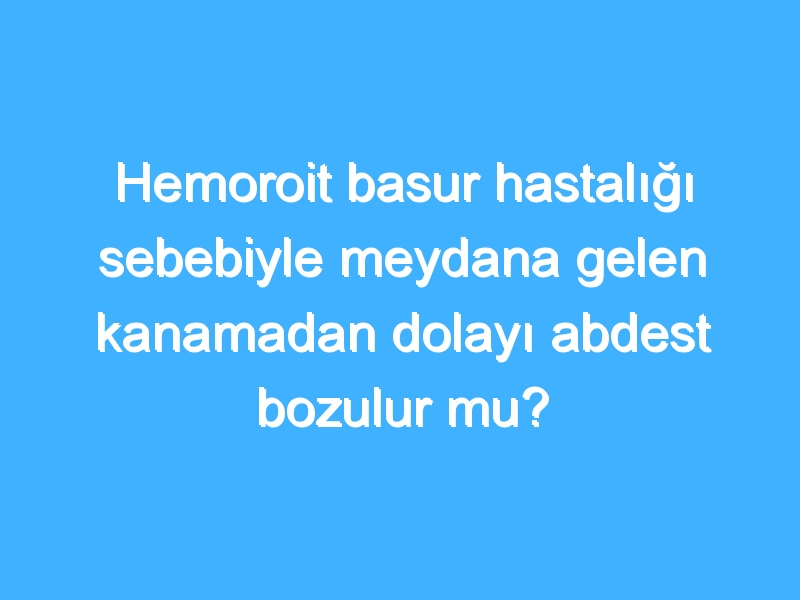 Hemoroit basur hastalığı sebebiyle meydana gelen kanamadan dolayı abdest bozulur mu?