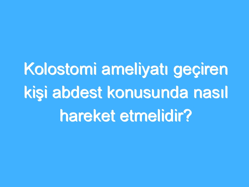 Kolostomi ameliyatı geçiren kişi abdest konusunda nasıl hareket etmelidir?